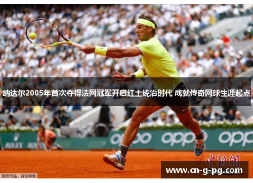 纳达尔2005年首次夺得法网冠军开启红土统治时代 成就传奇网球生涯起点
