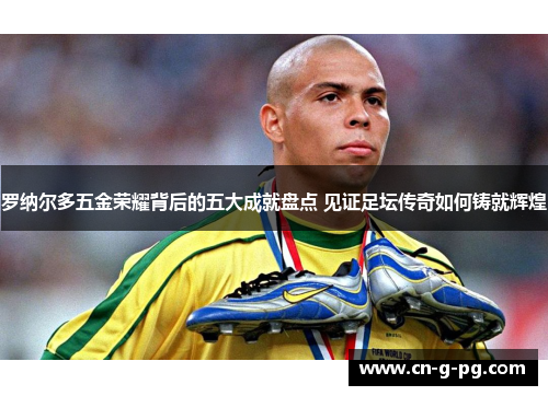 罗纳尔多五金荣耀背后的五大成就盘点 见证足坛传奇如何铸就辉煌