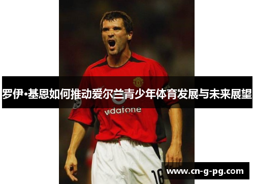 罗伊·基恩如何推动爱尔兰青少年体育发展与未来展望 罗伊·基恩如何推动爱尔兰青少年体育发展与未来展望