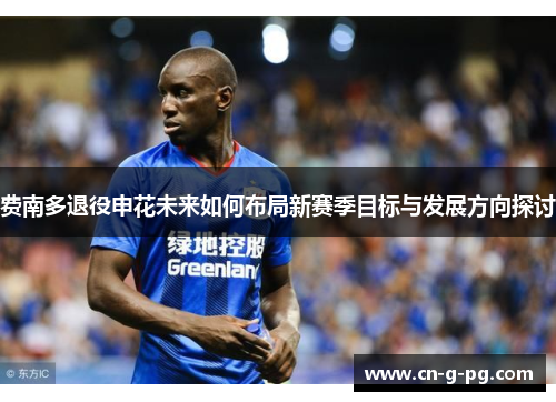 费南多退役申花未来如何布局新赛季目标与发展方向探讨
