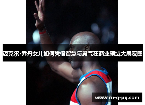 迈克尔·乔丹女儿如何凭借智慧与勇气在商业领域大展宏图