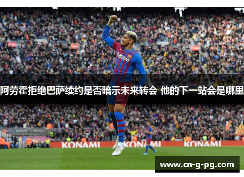 阿劳霍拒绝巴萨续约是否暗示未来转会 他的下一站会是哪里