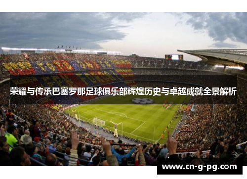 荣耀与传承巴塞罗那足球俱乐部辉煌历史与卓越成就全景解析 荣耀与传承巴塞罗那足球俱乐部辉煌历史与卓越成就全景解析