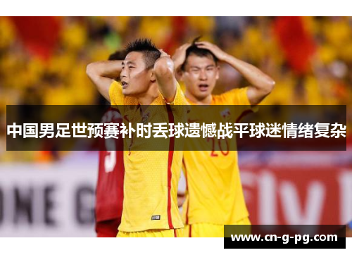 中国男足世预赛补时丢球遗憾战平球迷情绪复杂 中国男足世预赛补时丢球遗憾战平球迷情绪复杂
