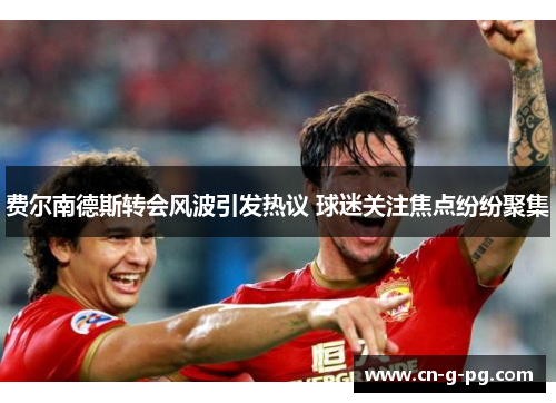 费尔南德斯转会风波引发热议 球迷关注焦点纷纷聚集 费尔南德斯转会风波引发热议 球迷关注焦点纷纷聚集