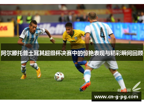 阿尔滕托普土耳其超级杯决赛中的惊艳表现与精彩瞬间回顾 阿尔滕托普土耳其超级杯决赛中的惊艳表现与精彩瞬间回顾