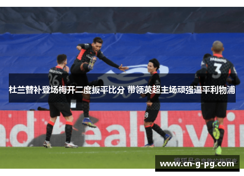 杜兰替补登场梅开二度扳平比分 带领英超主场顽强逼平利物浦 杜兰替补登场梅开二度扳平比分 带领英超主场顽强逼平利物浦