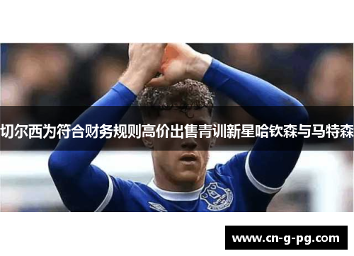 切尔西为符合财务规则高价出售青训新星哈钦森与马特森 切尔西为符合财务规则高价出售青训新星哈钦森与马特森